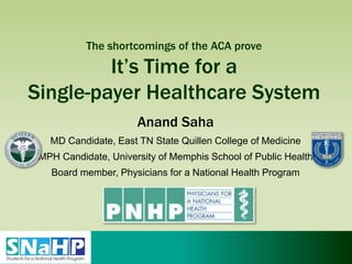 The shortcomings of the ACA prove
It’s Time for a
Single-payer Healthcare System
Anand Saha
MD Candidate, East TN State Quillen College of Medicine
MPH Candidate, University of Memphis School of Public Health
Board member, Physicians for a National Health Program
 