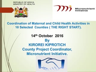 Coordination of Maternal and Child Health Activities in
10 Selected Counties ( THE RIGHT START).
14th October 2016
By
KIROREI KIPROTICH
County Project Coordinator,
Micronutrient Initiative.
REPUBLIC OF KENYA
MINISTRY OF HEALTH
 