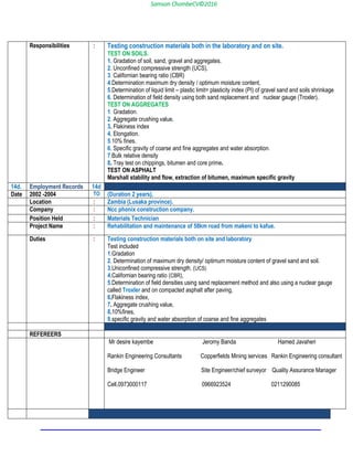 Samson ChombeCV©2016
Responsibilities : Testing construction materials both in the laboratory and on site.
TEST ON SOILS.
1. Gradation of soil, sand, gravel and aggregates.
2. Unconfined compressive strength (UCS),
3. Californian bearing ratio (CBR)
4.Determination maximum dry density / optimum moisture content,
5.Determination of liquid limit – plastic limit= plasticity index (PI) of gravel sand and soils shrinkage
6. Determination of field density using both sand replacement and nuclear gauge (Troxler).
TEST ON AGGREGATES
1. Gradation.
2. Aggregate crushing value.
3. Flakiness index
4. Elongation.
5.10% fines.
6. Specific gravity of coarse and fine aggregates and water absorption.
7.Bulk relative density
8. Tray test on chippings, bitumen and core prime.
TEST ON ASPHALT
Marshall stability and flow, extraction of bitumen, maximum specific gravity
14d. Employment Records 14d
Date 2002 -2004 TO (Duration 2 years).
Location : Zambia (Lusaka province).
Company : Ncc phonix construction company.
Position Held : Materials Technician
Project Name : Rehabilitation and maintenance of 58km road from makeni to kafue.
Duties : Testing construction materials both on site and laboratory
Test included
1.Gradation
2. Determination of maximum dry density/ optimum moisture content of gravel sand and soil.
3.Uniconfined compressive strength. (UCS)
4.Californian bearing ratio (CBR),
5.Determination of field densities using sand replacement method and also using a nuclear gauge
called Troxler and on compacted asphalt after paving,
6.Flakiness index,
7. Aggregate crushing value,
8.10%fines,
9.specific gravity and water absorption of coarse and fine aggregates
REFEREERS
Mr desire kayembe Jeromy Banda Hamed Javaheri
Rankin Engineering Consultants Copperfields Mining services Rankin Engineering consultant
Bridge Engineer Site Engineer/chief surveyor Quality Assurance Manager
Cell.0973000117 0966923524 0211290085
 