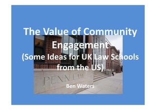 The Value of Community 
Engagement
(Some Ideas for UK Law Schools 
from the US)
Ben Waters 
 