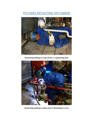 PICTURES REFLECTING MY CAREER
Performing welding in crude oil line, 1” galvanizing joint
Performing welding in utility zone 2” 40 schedule c.s line
 