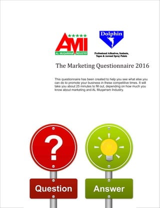 The	Marketing	Questionnaire	2016
This questionnaire has been created to help you see what else you
can do to promote your business in these competitive times. It will
take you about 25 minutes to ll out, depending on how much you
know about marketing and AL Muqarram Industry.
®
Professional Adhesives, Sealants,
Tapes & Aerosol Spray Paints
AL- MUQARRAM INDUSTRY
 