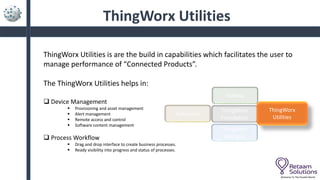 ThingWorx Utilities
ThingWorx Utilities is are the build in capabilities which facilitates the user to
manage performance of “Connected Products”.
The ThingWorx Utilities helps in:
 Device Management
 Provisioning and asset management
 Alert management
 Remote access and control
 Software content management
 Process Workflow
 Drag and drop interface to create business processes.
 Ready visibility into progress and status of processes.
Welcome To The Parallel World
ThingWorx
Foundation
Keepware
Vuforia
ThingWorx
Utilities
ThingWorx
Analytics
 