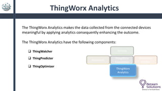 ThingWorx Analytics
The ThingWorx Analytics makes the data collected from the connected devices
meaningful by applying analytics consequently enhancing the outcome.
The ThingWorx Analytics have the following components:
 ThingWatcher
 ThingPredicter
 ThingOptimizer
Welcome To The Parallel World
ThingWorx
Foundation
Keepware
Vuforia
ThingWorx
Utilities
ThingWorx
Analytics
 
