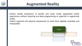 Augmented Reality
Vuforia enable enterprises to quickly and easily create augmented reality
experiences without requiring any deep programming or expertise in augmented
reality.
Vuforia augments the physical components to make them digitally realizable and
manipulable.
Welcome To The Parallel World
ThingWorx
Foundation
Keepware
Vuforia
ThingWorx
Utilities
ThingWorx
Analytics
 