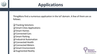 Applications
Welcome To The Parallel World
ThingWorx find a numerous application in the IoT domain. A few of them are as
follows:
 Tracking Solutions
 Smart Cities Applications
 Smart Homes
 Connected Cars
 Smart Parking
 Industrial Automation
 Connected Health
 Connected Meters
 Smart Environment
 Augmented Reality
 