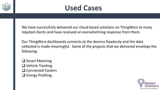 Used Cases
Welcome To The Parallel World
We have successfully delivered our cloud based solutions on ThingWorx to many
reputed clients and have received an overwhelming response from them.
Our ThingWorx dashboards connects to the devices flawlessly and the data
collected is made meaningful. Some of the projects that we delivered envelops the
following:
 Smart Metering
 Vehicle Tracking
 Connected Coolers
 Energy Profiling
 