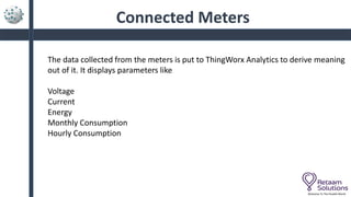 Connected Meters
Welcome To The Parallel World
The data collected from the meters is put to ThingWorx Analytics to derive meaning
out of it. It displays parameters like
Voltage
Current
Energy
Monthly Consumption
Hourly Consumption
 