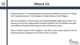 About Us
Retaam Solutions is a leading Machine-to-Machine (M2M) and Internet of Things
(IoT) solution provider in the Kingdom of Saudi Arabia and Gulf Region.
We are developing, implementing and integrating M2M applications within your
business and ensures appropriate functional solution that are flexible and agile,
cost effective through conducting use cases and business cases.
We are official partner with ThingWorx and offer custom cloud solutions for IoT
facilitating easier development and faster time to market.
Welcome To The Parallel World
 