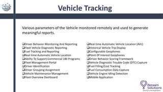 Vehicle Tracking
Welcome To The Parallel World
Various parameters of the Vehicle monitored remotely and used to generate
meaningful reports.
Real-time Automatic Vehicle Location (AVL)
Historical Vehicle Trip Display
Configurable Geophones
Point Of Interest Geophones
Driver Behavior Scoring Framework
Vehicle Diagnostic Trouble Code (DTC) Capture
Fuel Filling/Cost Tracking
Fuel Consumption Data Capture
Vehicle Engine Idling Detection
Mobile Application
Driver Behavior Monitoring And Reporting
Fleet Vehicle Diagnostic Reporting
Fuel Tracking and Reporting
Real-time Automatic Vehicle Location
Ability To Support Commercial UBI Programs
Fleet Management Portal
Driver Identification
Driver Grouping Assignment
Vehicle Maintenance Management
Fleet Overview Dashboard
 