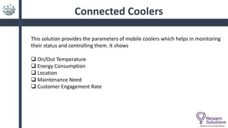 Connected Coolers
Welcome To The Parallel World
This solution provides the parameters of mobile coolers which helps in monitoring
their status and controlling them. It shows
 On/Out Temperature
 Energy Consumption
 Location
 Maintenance Need
 Customer Engagement Rate
 