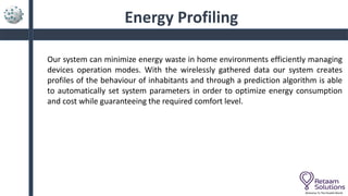 Energy Profiling
Welcome To The Parallel World
Our system can minimize energy waste in home environments efficiently managing
devices operation modes. With the wirelessly gathered data our system creates
profiles of the behaviour of inhabitants and through a prediction algorithm is able
to automatically set system parameters in order to optimize energy consumption
and cost while guaranteeing the required comfort level.
 