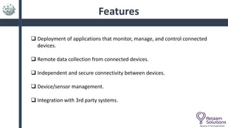 Features
 Deployment of applications that monitor, manage, and control connected
devices.
 Remote data collection from connected devices.
 Independent and secure connectivity between devices.
 Device/sensor management.
 Integration with 3rd party systems.
Welcome To The Parallel World
 