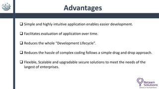 Advantages
 Simple and highly intuitive application enables easier development.
 Facilitates evaluation of application over time.
 Reduces the whole “Development Lifecycle”.
 Reduces the hassle of complex coding follows a simple drag and drop approach.
 Flexible, Scalable and upgradable secure solutions to meet the needs of the
largest of enterprises.
Welcome To The Parallel World
 
