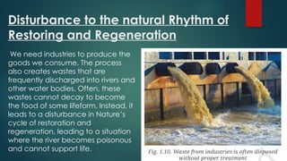 Disturbance to the natural Rhythm of
Restoring and Regeneration
We need industries to produce the
goods we consume. The process
also creates wastes that are
frequently discharged into rivers and
other water bodies. Often, these
wastes cannot decay to become
the food of some lifeform. Instead, it
leads to a disturbance in Nature’s
cycle of restoration and
regeneration, leading to a situation
where the river becomes poisonous
and cannot support life.
 