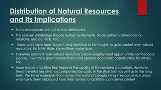 Distribution of Natural Resources
and Its Implications
 Natural resources are not evenly distributed.
 This uneven distribution shapes human settlements, trade patterns, international
relations, and conflicts, too.
 Many wars have been fought, and continue to be fought, to gain control over natural
resources. Ex: British Rule, Kaveri River water issue.
 Industries located near natural resources create employment opportunities for the local
people. Townships grow around them and expand economic opportunities for others,
too.
 More modern facilities that improve the quality of life become accessible. However,
these benefits are often accompanied by costs, in the short term as well as in the long
term. We have examples from across the world of people living in resource-rich areas
who have been displaced from their homes to facilitate such development
 