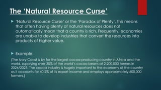 The ‘Natural Resource Curse’
 ‘Natural Resource Curse’ or the ‘Paradox of Plenty’, this means
that often having plenty of natural resources does not
automatically mean that a country is rich. Frequently, economies
are unable to develop industries that convert the resources into
products of higher value.
 Example:
(The Ivory Coast is by far the largest cocoa-producing country in Africa and the
world, supplying over 30% of the world’s cocoa beans at 2,200,000 tonnes in
2024/2025. The cocoa industry is hugely important to the economy of the country
as it accounts for 40.2% of its export income and employs approximately 600,000
farmers.)
 
