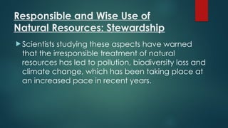 Responsible and Wise Use of
Natural Resources: Stewardship
 Scientists studying these aspects have warned
that the irresponsible treatment of natural
resources has led to pollution, biodiversity loss and
climate change, which has been taking place at
an increased pace in recent years.
 
