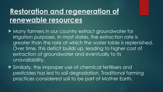 Restoration and regeneration of
renewable resources
 Many farmers in our country extract groundwater for
irrigation purposes. In most states, the extraction rate is
greater than the rate at which the water table is replenished.
Over time, this deficit builds up, leading to higher cost of
extraction of groundwater and eventually to its
unavailability.
 Similarly, the improper use of chemical fertilisers and
pesticides has led to soil degradation. Traditional farming
practices considered soil to be part of Mother Earth.
 