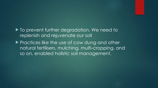  To prevent further degradation. We need to
replenish and rejuvenate our soil
 Practices like the use of cow dung and other
natural fertilisers, mulching, multi-cropping, and
so on, enabled holistic soil management.
 
