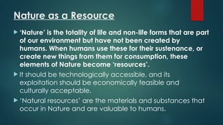 Nature as a Resource
 ‘Nature’ is the totality of life and non-life forms that are part
of our environment but have not been created by
humans. When humans use these for their sustenance, or
create new things from them for consumption, these
elements of Nature become ‘resources’.
 It should be technologically accessible, and its
exploitation should be economically feasible and
culturally acceptable.
 ‘Natural resources’ are the materials and substances that
occur in Nature and are valuable to humans.
 
