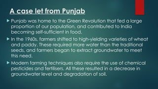 A case let from Punjab
 Punjab was home to the Green Revolution that fed a large
proportion of our population, and contributed to India
becoming self-sufficient in food.
 In the 1960s, farmers shifted to high-yielding varieties of wheat
and paddy. These required more water than the traditional
seeds, and farmers began to extract groundwater to meet
this need.
 Modern farming techniques also require the use of chemical
pesticides and fertilisers. All these resulted in a decrease in
groundwater level and degradation of soil.
 