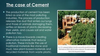 The case of Cement
 The production of cement has been
listed as one of the most polluting
industries. The process of production
releases fine dust that enters our lungs
and those of animals damaging them,
settles on leaves of plants decreasing
their yields, and causes soil and water
pollution too.
 There is a move towards creating
alternative materials that reduce
pollution. These include the use of
traditional materials like stone and
mud, new plant-based materials and
recycled materials from waste plastic.
 