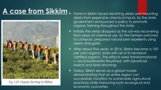 A case from Sikkim  Farms in Sikkim faced declining yields and mounting
debts from expensive chemical inputs. So the state
government announced a policy to promote
organic farming throughout the state.
 Initially the yields dropped as the soil was recovering
from years of chemical use. So the farmers switched
to compost, prepared natural pest repellents using
neem and garlic
 After about five years, In 2016, Sikkim became a 100
per cent organic state with all of its farmland
certified organic. The effects were transformational
— local biodiversity flourished, with beneficial
insects and birds returning;
 Today, Sikkim serves as a global model,
demonstrating that an entire region can
successfully transition to sustainable agricultural
practices while improving both ecological and
economic outcomes.
 