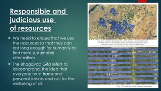 Responsible and
judicious use
of resources
 We need to ensure that we use
the resources so that they can
last long enough for humanity to
find more sustainable
alternatives.
 The Bhagavad Gītā refers to
lokasangraha, the idea that
everyone must transcend
personal desires and act for the
wellbeing of all.
 