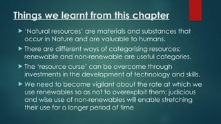 Things we learnt from this chapter
 ‘Natural resources’ are materials and substances that
occur in Nature and are valuable to humans.
 There are different ways of categorising resources;
renewable and non-renewable are useful categories.
 The ‘resource curse’ can be overcome through
investments in the development of technology and skills.
 We need to become vigilant about the rate at which we
use renewables so as not to overexploit them; judicious
and wise use of non-renewables will enable stretching
their use for a longer period of time
 
