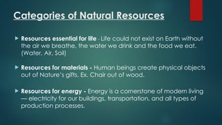 Categories of Natural Resources
 Resources essential for life - Life could not exist on Earth without
the air we breathe, the water we drink and the food we eat.
(Water, Air, Soil)
 Resources for materials - Human beings create physical objects
out of Nature’s gifts. Ex. Chair out of wood.
 Resources for energy - Energy is a cornerstone of modern living
— electricity for our buildings, transportation, and all types of
production processes.
 