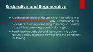 Restorative and Regenerative
 A general principle of Nature is that it functions in a
restorative and regenerative way. Restoration is the
process of returning something to its original healthy
state if it has been degraded or damaged.
 Regeneration goes beyond restoration. It is about
Nature’s ability to create new life and the conditions
for thriving.
 