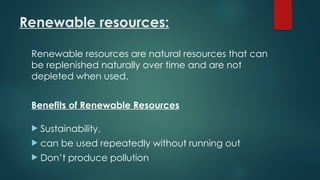 Renewable resources:
Renewable resources are natural resources that can
be replenished naturally over time and are not
depleted when used.
Benefits of Renewable Resources
 Sustainability,
 can be used repeatedly without running out
 Don’t produce pollution
 