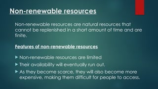 Non-renewable resources
Non-renewable resources are natural resources that
cannot be replenished in a short amount of time and are
finite.
Features of non-renewable resources
 Non-renewable resources are limited
 Their availability will eventually run out.
 As they become scarce, they will also become more
expensive, making them difficult for people to access.
 