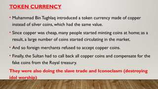 TOKEN CURRENCY
• Muhammad BinTughlaq introduced a token currency made of copper
instead of silver coins, which had the same value.
• Since copper was cheap, many people started minting coins at home; as a
result, a large number of coins started circulating in the market.
• And so foreign merchants refused to accept copper coins.
• Finally, the Sultan had to call back all copper coins and compensate for the
fake coins from the Royal treasury.
They were also doing the slave trade and Iconoclasm (destroying
idol worship)
 