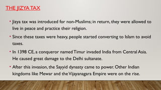 THE JIZYA TAX
• Jizya tax was introduced for non-Muslims; in return, they were allowed to
live in peace and practice their religion.
• Since these taxes were heavy, people started converting to Islam to avoid
taxes.
• In 1398 CE, a conqueror named Timur invaded India from Central Asia.
He caused great damage to the Delhi sultanate.
• After this invasion, the Sayyid dynasty came to power. Other Indian
kingdoms like Mewar and theVijayanagara Empire were on the rise.
 