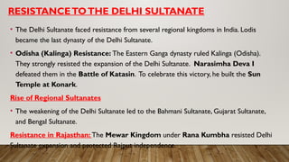 RESISTANCETOTHE DELHI SULTANATE
• The Delhi Sultanate faced resistance from several regional kingdoms in India. Lodis
became the last dynasty of the Delhi Sultanate.
• Odisha (Kalinga) Resistance: The Eastern Ganga dynasty ruled Kalinga (Odisha).
They strongly resisted the expansion of the Delhi Sultanate. Narasimha Deva I
defeated them in the Battle of Katasin. To celebrate this victory, he built the Sun
Temple at Konark.
Rise of Regional Sultanates
• The weakening of the Delhi Sultanate led to the Bahmani Sultanate, Gujarat Sultanate,
and Bengal Sultanate.
Resistance in Rajasthan: The Mewar Kingdom under Rana Kumbha resisted Delhi
Sultanate expansion and protected Rajput independence.
 
