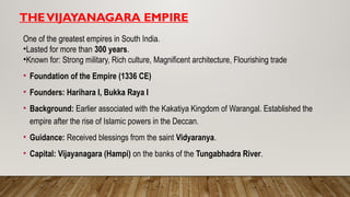 THEVIJAYANAGARA EMPIRE
One of the greatest empires in South India.
•Lasted for more than 300 years.
•Known for: Strong military, Rich culture, Magnificent architecture, Flourishing trade
• Foundation of the Empire (1336 CE)
• Founders: Harihara I, Bukka Raya I
• Background: Earlier associated with the Kakatiya Kingdom of Warangal. Established the
empire after the rise of Islamic powers in the Deccan.
• Guidance: Received blessings from the saint Vidyaranya.
• Capital: Vijayanagara (Hampi) on the banks of the Tungabhadra River.
 