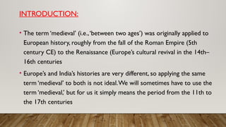 INTRODUCTION:
• The term ‘medieval’ (i.e.,‘between two ages’) was originally applied to
European history, roughly from the fall of the Roman Empire (5th
century CE) to the Renaissance (Europe’s cultural revival in the 14th–
16th centuries
• Europe’s and India’s histories are very different, so applying the same
term ‘medieval’ to both is not ideal.We will sometimes have to use the
term ‘medieval,’ but for us it simply means the period from the 11th to
the 17th centuries
 
