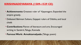 KRISHNADEVARAYA (1509–1529 CE)
• Achievements: Greatest ruler of Vijayanagara. Expanded the
empire greatly.
• Defeated: Bahmani Sultans, Gajapati rulers of Odisha, and local
chiefs
• Contributions: Patron of literature and arts. Encouraged
writing in: Sanskrit,Telugu, Kannada
• FamousWork: Amuktamalyada (Telugu poem)
 