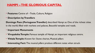 HAMPI –THE GLORIOUS CAPITAL
• Features: Centre of – Trade, Culture, Religion
• Description byTravellers
Domingo Paes (PortugueseTraveller) described Hampi as: One of the richest cities
in the world, filled with markets and palaces, Beautiful temples and roads.
• Important Monuments
• VirupakshaTemple: Famous temple of Hampi, an important religious centre.
• VittalaTemple: Known for: Stone chariot, Musical pillars
• Interesting Fact: The musical pillars produce different notes when struck.
 