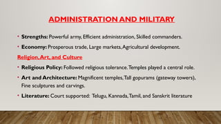 ADMINISTRATION AND MILITARY
• Strengths: Powerful army, Efficient administration, Skilled commanders.
• Economy: Prosperous trade, Large markets,Agricultural development.
Religion,Art, and Culture
• Religious Policy: Followed religious tolerance.Temples played a central role.
• Art and Architecture: Magnificent temples,Tall gopurams (gateway towers),
Fine sculptures and carvings.
• Literature: Court supported: Telugu, Kannada,Tamil, and Sanskrit literature
 
