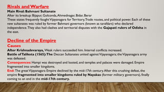 Rivals andWarfare
Main Rival: Bahmani Sultanate
After its breakup: Bijapur, Golconda,Ahmednagar, Bidar, Berar
These states frequently foughtVijayanagara for Territory,Trade routes, and political power. Each of these
new sultanates was ruled by former Bahmani governors (known as tarafdars) who declared
independence.They also had clashes and territorial disputes with the Gajapati rulers of Odisha in
the east.
Decline of the Empire
Causes
After Krishnadevaraya, Weak rulers succeeded him. Internal conflicts increased.
Battle ofTalikota (1565):The Deccan Sultanates united againstVijayanagara; theVijayanagara army
was defeated.
Consequences: Hampi was destroyed and looted, and temples and palaces were damaged. Empire
fragmented into smaller kingdoms.
End: The greatVijayanagara Empire declined by the mid-17th century.After this crushing defeat, the
empire fragmented into smaller kingdoms ruled by Nayakas (former military governors), finally
coming to an end in the mid-17th century.
 