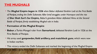 THE MUGHALS
• The Mughal Empire began in 1526 when Babur defeated Ibrahim Lodi at the First Battle
of Panipat, ending the Delhi Sultanate.After brief struggles under Humayun and the rise
of Sher Shah Suri’s Sur Empire, Babur’s grandson Akbar defeated Himu at the Second
Battle of Panipat, firmly establishing Mughal rule in India.
• Formation of the Mughal Empire
• Babur, aTurkic-Mongol ruler from Samarkand, defeated Ibrahim Lodi in 1526 at the
First Battle of Panipat.
• His army used gunpowder, field artillery, and matchlock guns, which were new
in Indian warfare.
• This victory ended the Delhi Sultanate and marked the beginning of the Mughal Empire
with Babur as its first ruler.
 