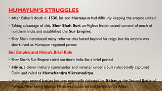 HUMAYUN’S STRUGGLES
• After Babur’s death in 1530, his son Humayun had difficulty keeping the empire united.
• Taking advantage of this, Sher Shah Suri, an Afghan leader, seized control of much of
northern India and established the Sur Empire.
• Sher Shah introduced many reforms that lasted beyond his reign, but his empire was
short-lived as Humayun regained power.
Sur Empire and Himu’s Brief Rule
• Sher Shah’s Sur Empire ruled northern India for a brief period.
• Himu, a clever military commander and minister under a Suri ruler, briefly captured
Delhi and ruled as HemchandraVikramaditya.
• Himu won several battles but was eventually defeated by Akbar at the Second Battle of
Panipat.After being injured, Himu was captured and beheaded by Akbar.
 