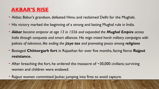 AKBAR’S RISE
• Akbar, Babur’s grandson, defeated Himu and reclaimed Delhi for the Mughals.
• His victory marked the beginning of a strong and lasting Mughal rule in India.
• Akbar became emperor at age 13 in 1556 and expanded the Mughal Empire across
India through conquests and smart alliances. His reign mixed harsh military campaigns with
policies of tolerance, like ending the jizya tax and promoting peace among religions
• Besieged Chittorgarh fort in Rajasthan for over five months, facing fierce Rajput
resistance.
• After breaching the fort, he ordered the massacre of ~30,000 civilians; surviving
women and children were enslaved.
• Rajput women committed Jauhar, jumping into fires to avoid capture.
 