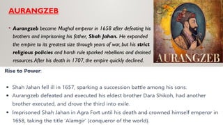AURANGZEB
• Aurangzeb became Mughal emperor in 1658 after defeating his
brothers and imprisoning his father, Shah Jahan. He expanded
the empire to its greatest size through years of war, but his strict
religious policies and harsh rule sparked rebellions and drained
resources.After his death in 1707, the empire quickly declined.
 