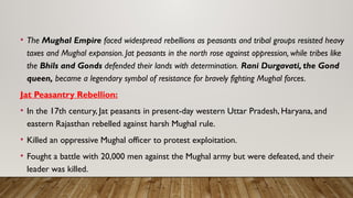 • The Mughal Empire faced widespread rebellions as peasants and tribal groups resisted heavy
taxes and Mughal expansion. Jat peasants in the north rose against oppression, while tribes like
the Bhils and Gonds defended their lands with determination. Rani Durgavati, the Gond
queen, became a legendary symbol of resistance for bravely fighting Mughal forces.
Jat Peasantry Rebellion:
• In the 17th century, Jat peasants in present-day western Uttar Pradesh, Haryana, and
eastern Rajasthan rebelled against harsh Mughal rule.
• Killed an oppressive Mughal officer to protest exploitation.
• Fought a battle with 20,000 men against the Mughal army but were defeated, and their
leader was killed.
 