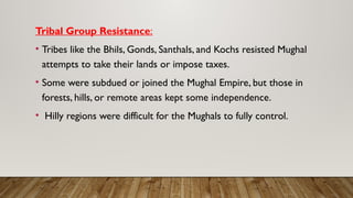 Tribal Group Resistance:
• Tribes like the Bhils, Gonds, Santhals, and Kochs resisted Mughal
attempts to take their lands or impose taxes.
• Some were subdued or joined the Mughal Empire, but those in
forests, hills, or remote areas kept some independence.
• Hilly regions were difficult for the Mughals to fully control.
 