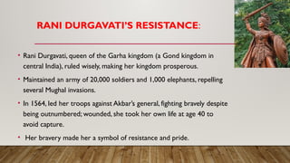 RANI DURGAVATI’S RESISTANCE:
• Rani Durgavati, queen of the Garha kingdom (a Gond kingdom in
central India), ruled wisely, making her kingdom prosperous.
• Maintained an army of 20,000 soldiers and 1,000 elephants, repelling
several Mughal invasions.
• In 1564, led her troops against Akbar’s general, fighting bravely despite
being outnumbered; wounded, she took her own life at age 40 to
avoid capture.
• Her bravery made her a symbol of resistance and pride.
 